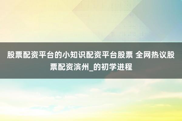 股票配资平台的小知识配资平台股票 全网热议股票配资滨州_的初学进程