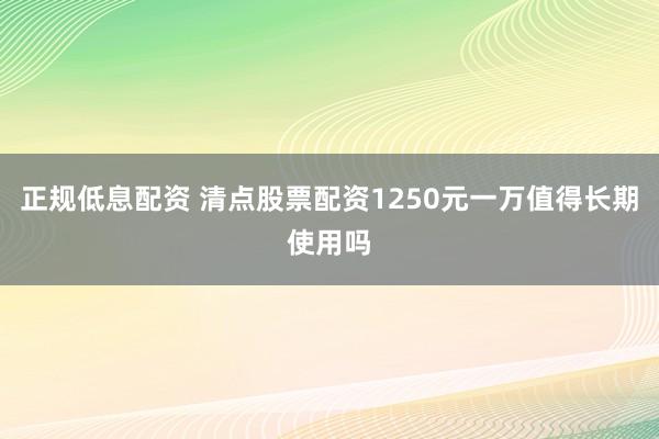 正规低息配资 清点股票配资1250元一万值得长期使用吗