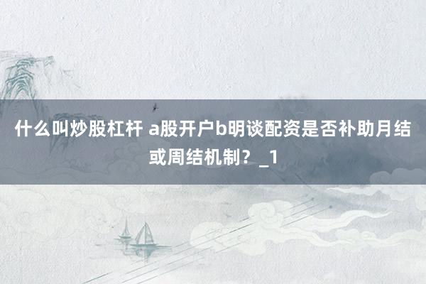 什么叫炒股杠杆 a股开户b明谈配资是否补助月结或周结机制?_1