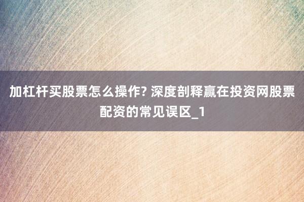 加杠杆买股票怎么操作? 深度剖释赢在投资网股票配资的常见误区_1