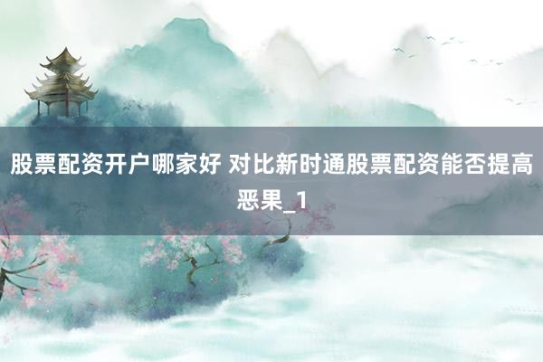 股票配资开户哪家好 对比新时通股票配资能否提高恶果_1