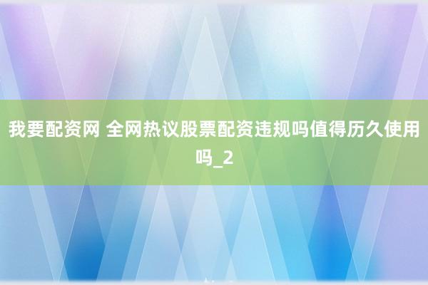 我要配资网 全网热议股票配资违规吗值得历久使用吗_2